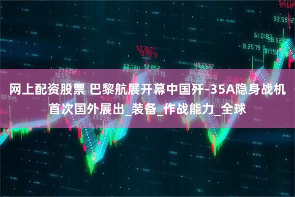 网上配资股票 巴黎航展开幕中国歼-35A隐身战机首次国外展出_装备_作战能力_全球