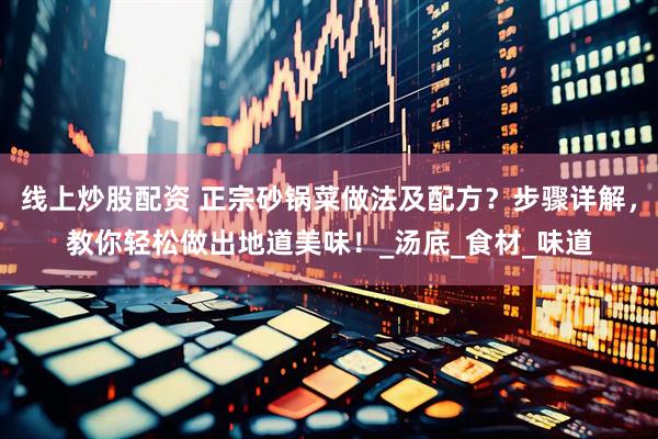 线上炒股配资 正宗砂锅菜做法及配方？步骤详解，教你轻松做出地道美味！_汤底_食材_味道