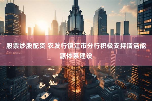 股票炒股配资 农发行镇江市分行积极支持清洁能源体系建设