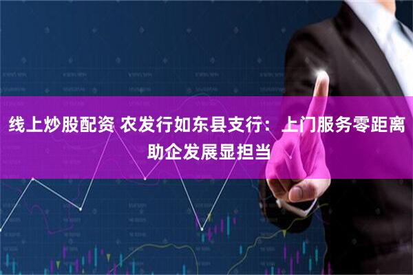 线上炒股配资 农发行如东县支行：上门服务零距离 助企发展显担当
