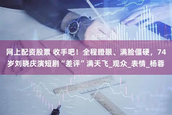 网上配资股票 收手吧！全程瞪眼、满脸僵硬，74岁刘晓庆演短剧“差评”满天飞_观众_表情_杨蓉