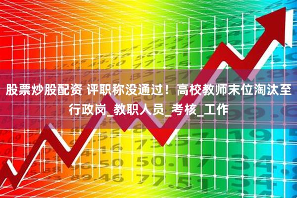 股票炒股配资 评职称没通过！高校教师末位淘汰至行政岗_教职人员_考核_工作
