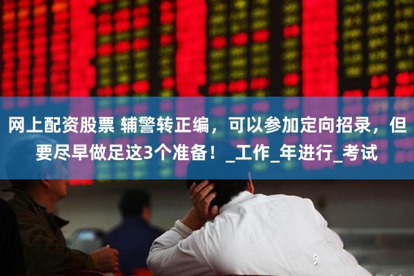 网上配资股票 辅警转正编，可以参加定向招录，但要尽早做足这3个准备！_工作_年进行_考试