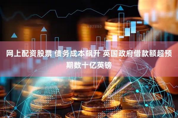 网上配资股票 债务成本飙升 英国政府借款额超预期数十亿英镑
