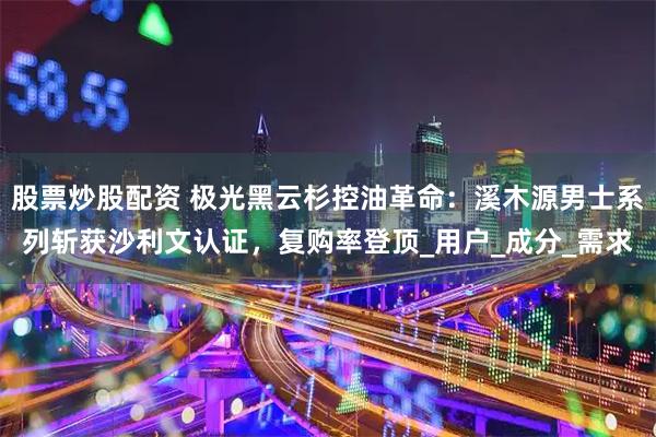 股票炒股配资 极光黑云杉控油革命：溪木源男士系列斩获沙利文认证，复购率登顶_用户_成分_需求