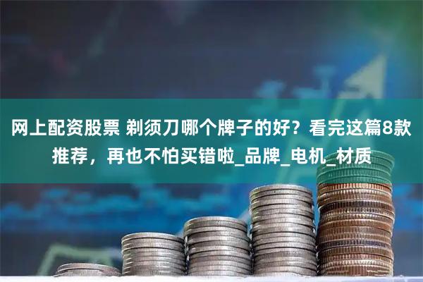 网上配资股票 剃须刀哪个牌子的好？看完这篇8款推荐，再也不怕买错啦_品牌_电机_材质