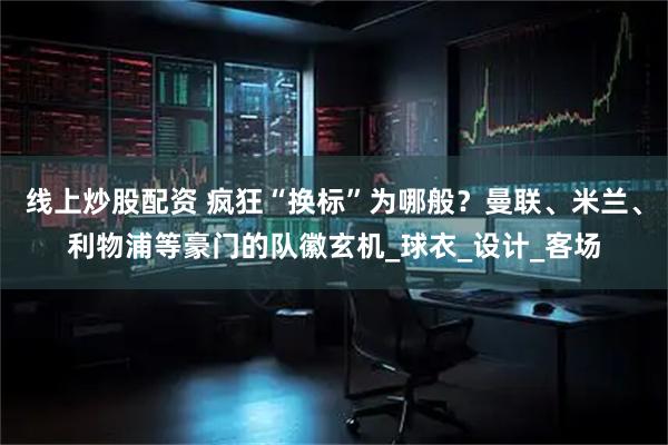 线上炒股配资 疯狂“换标”为哪般？曼联、米兰、利物浦等豪门的队徽玄机_球衣_设计_客场