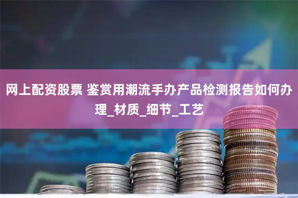 网上配资股票 鉴赏用潮流手办产品检测报告如何办理_材质_细节_工艺