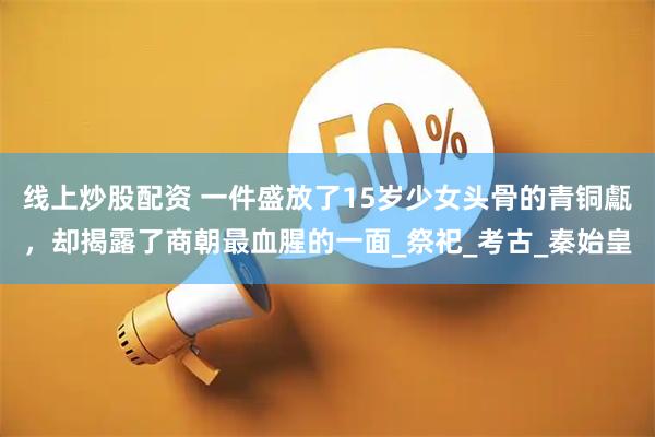 线上炒股配资 一件盛放了15岁少女头骨的青铜甗，却揭露了商朝最血腥的一面_祭祀_考古_秦始皇