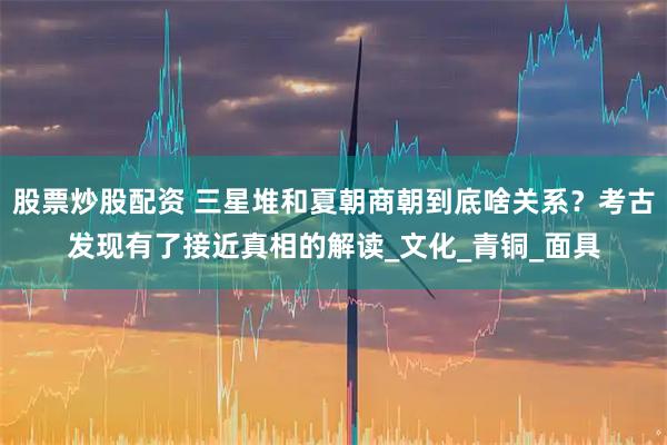股票炒股配资 三星堆和夏朝商朝到底啥关系？考古发现有了接近真相的解读_文化_青铜_面具