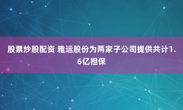 股票炒股配资 雅运股份为两家子公司提供共计1.6亿担保