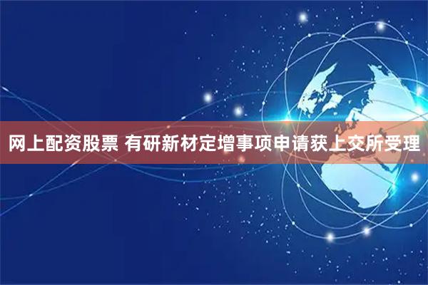 网上配资股票 有研新材定增事项申请获上交所受理