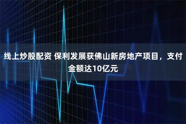 线上炒股配资 保利发展获佛山新房地产项目，支付金额达10亿元