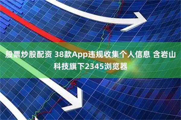 股票炒股配资 38款App违规收集个人信息 含岩山科技旗下2345浏览器