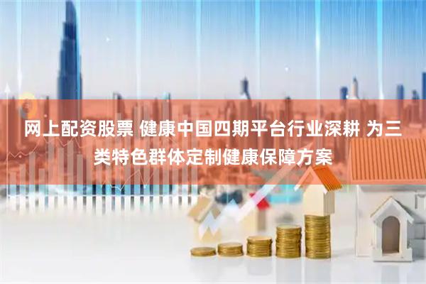 网上配资股票 健康中国四期平台行业深耕 为三类特色群体定制健康保障方案