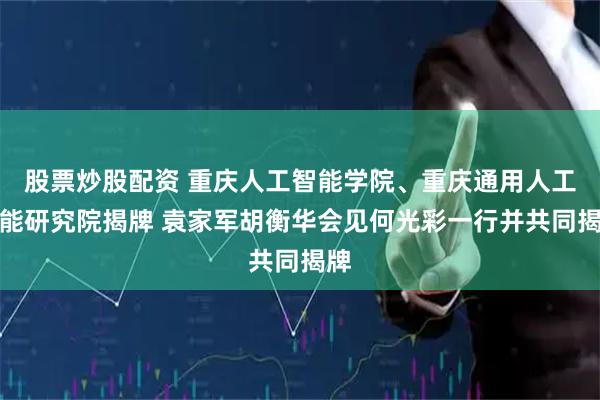 股票炒股配资 重庆人工智能学院、重庆通用人工智能研究院揭牌 袁家军胡衡华会见何光彩一行并共同揭牌