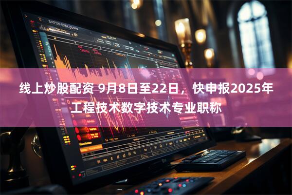 线上炒股配资 9月8日至22日，快申报2025年工程技术数字技术专业职称