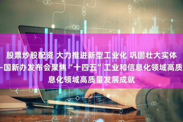 股票炒股配资 大力推进新型工业化 巩固壮大实体经济根基——国新办发布会聚焦“十四五”工业和信息化领域高质量发展成就