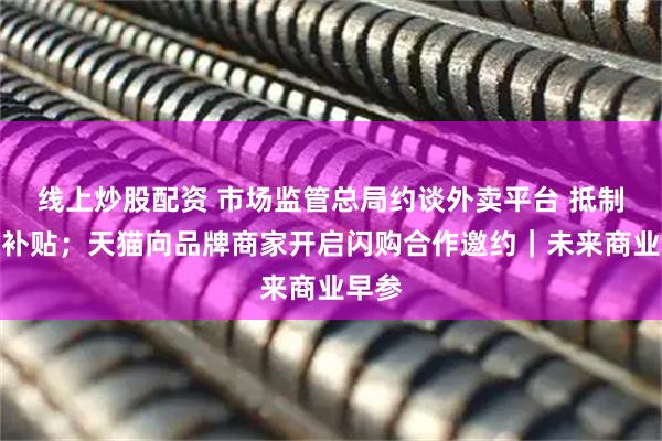 线上炒股配资 市场监管总局约谈外卖平台 抵制恶性补贴；天猫向品牌商家开启闪购合作邀约｜未来商业早参