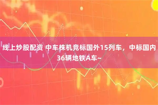 线上炒股配资 中车株机竞标国外15列车，中标国内36辆地铁A车~