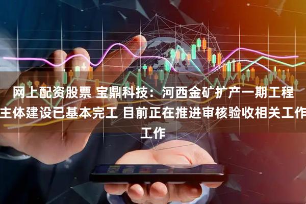 网上配资股票 宝鼎科技：河西金矿扩产一期工程主体建设已基本完工 目前正在推进审核验收相关工作