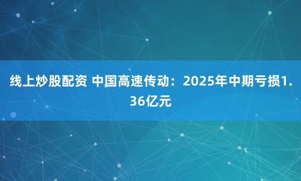 线上炒股配资 中国高速传动：2025年中期亏损1.36亿元
