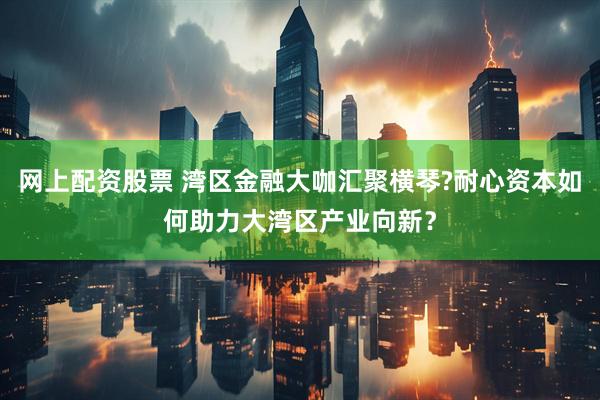 网上配资股票 湾区金融大咖汇聚横琴?耐心资本如何助力大湾区产业向新？