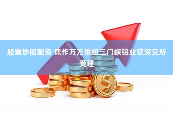 股票炒股配资 焦作万方重组三门峡铝业获深交所受理