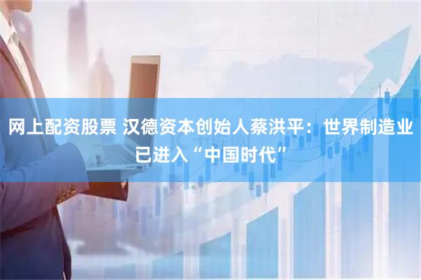 网上配资股票 汉德资本创始人蔡洪平：世界制造业已进入“中国时代”