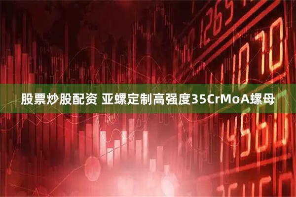 股票炒股配资 亚螺定制高强度35CrMoA螺母
