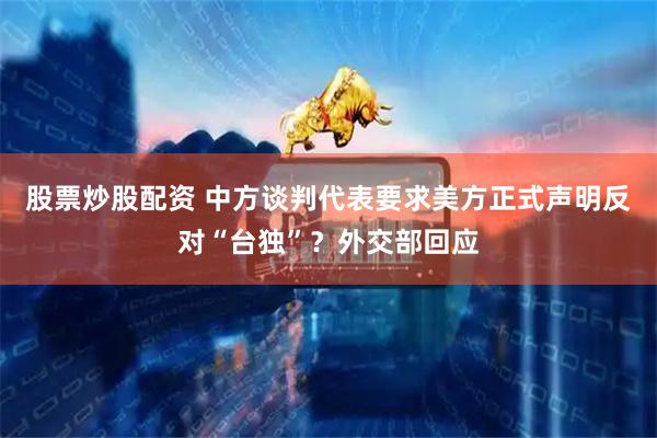 股票炒股配资 中方谈判代表要求美方正式声明反对“台独”？外交部回应