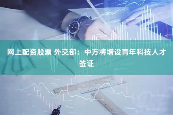 网上配资股票 外交部：中方将增设青年科技人才签证