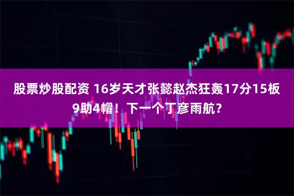 股票炒股配资 16岁天才张懿赵杰狂轰17分15板9助4帽！下一个丁彦雨航？