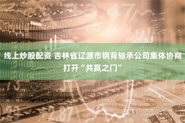 线上炒股配资 吉林省辽源市钢背轴承公司集体协商打开“共赢之门”