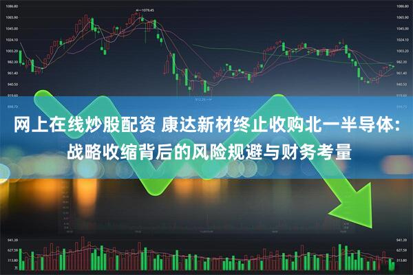 网上在线炒股配资 康达新材终止收购北一半导体: 战略收缩背后的风险规避与财务考量
