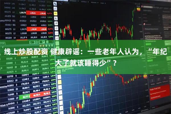 线上炒股配资 健康辟谣：一些老年人认为，“年纪大了就该睡得少”？