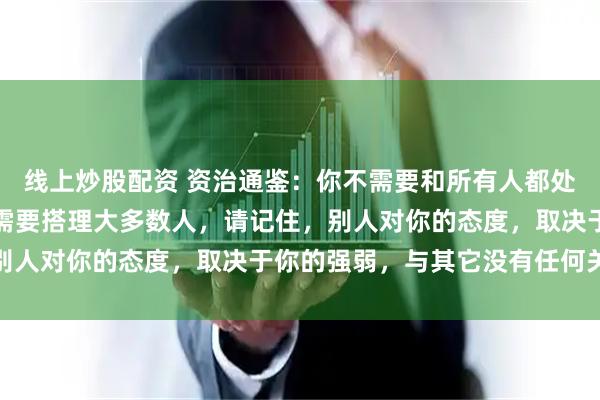 线上炒股配资 资治通鉴：你不需要和所有人都处好关系，甚至你根本不需要搭理大多数人，请记住，别人对你的态度，取决于你的强弱，与其它没有任何关系