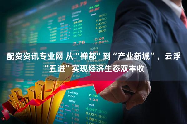 配资资讯专业网 从“禅都”到“产业新城”，云浮“五进”实现经济生态双丰收