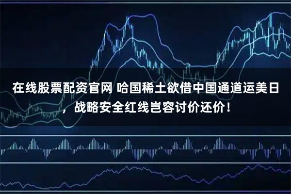 在线股票配资官网 哈国稀土欲借中国通道运美日，战略安全红线岂容讨价还价！
