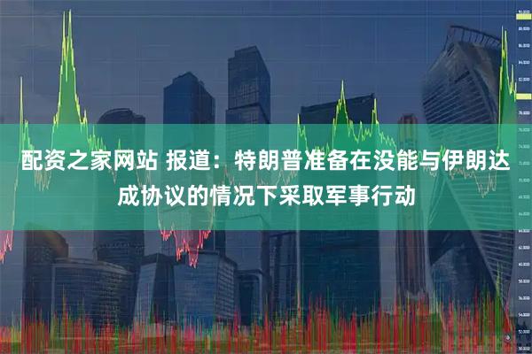 配资之家网站 报道：特朗普准备在没能与伊朗达成协议的情况下采取军事行动