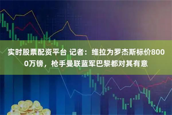 实时股票配资平台 记者：维拉为罗杰斯标价8000万镑，枪手曼联蓝军巴黎都对其有意