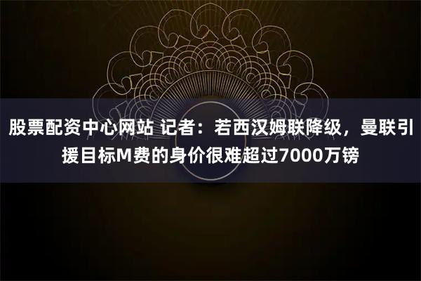 股票配资中心网站 记者：若西汉姆联降级，曼联引援目标M费的身价很难超过7000万镑