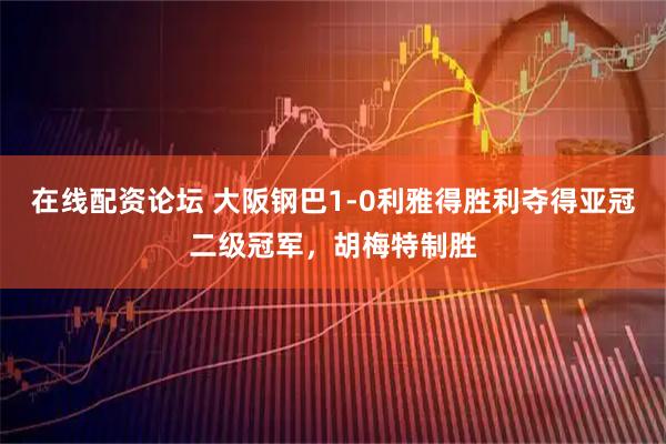 在线配资论坛 大阪钢巴1-0利雅得胜利夺得亚冠二级冠军，胡梅特制胜
