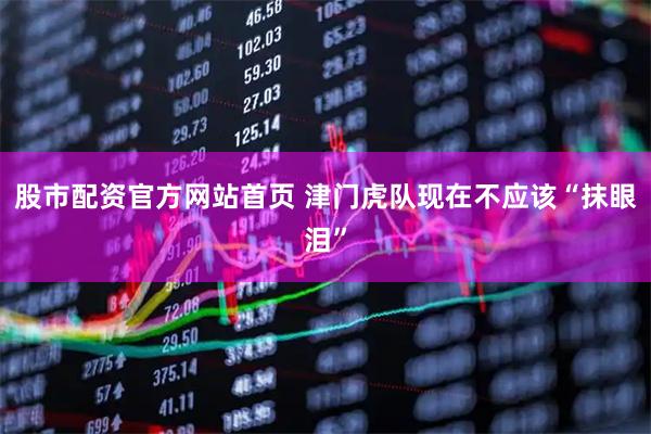 股市配资官方网站首页 津门虎队现在不应该“抹眼泪”