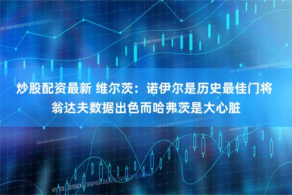 炒股配资最新 维尔茨:诺伊尔是历史最佳门将 翁达夫数据出色而哈弗茨是大心脏